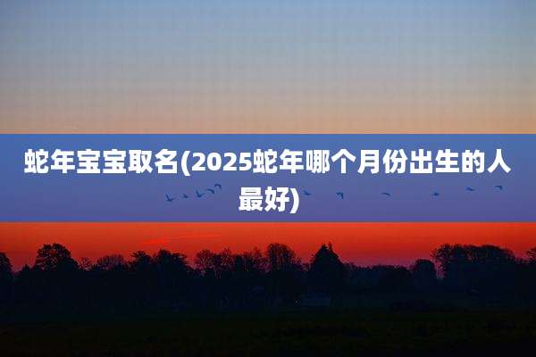 蛇年宝宝取名(2025蛇年哪个月份出生的人最好)