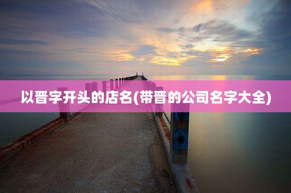 以晋字开头的店名(带晋的公司名字大全)