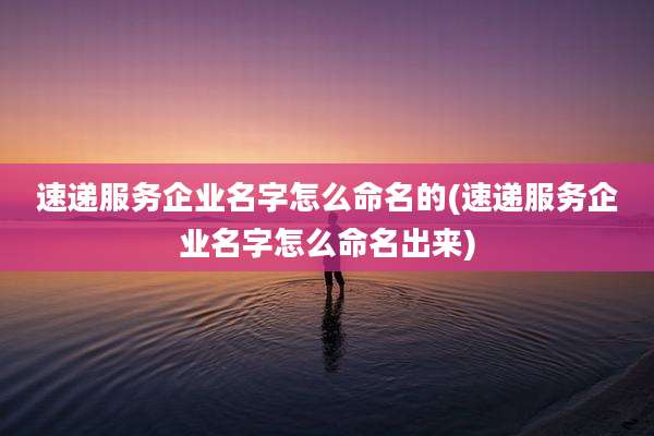 速递服务企业名字怎么命名的(速递服务企业名字怎么命名出来)