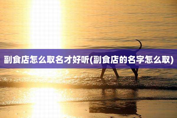 副食店怎么取名才好听(副食店的名字怎么取)