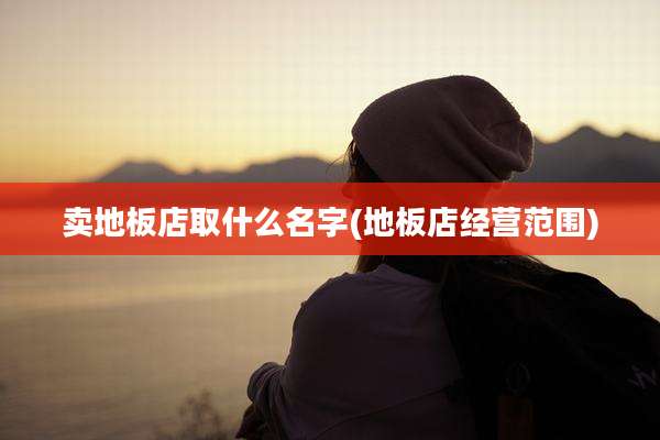 卖地板店取什么名字(地板店经营范围)