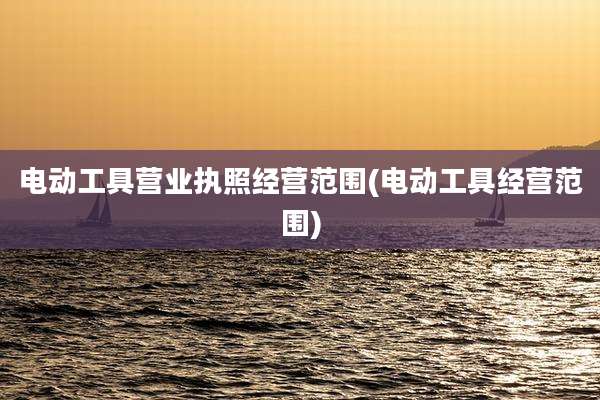 电动工具营业执照经营范围(电动工具经营范围)