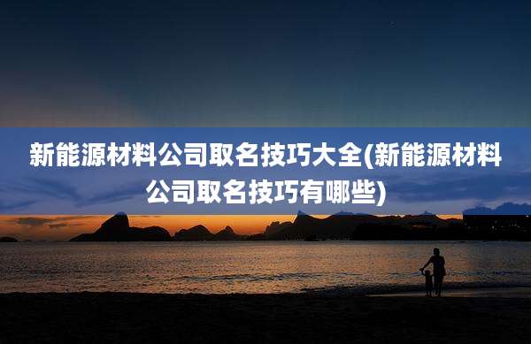 新能源材料公司取名技巧大全(新能源材料公司取名技巧有哪些)