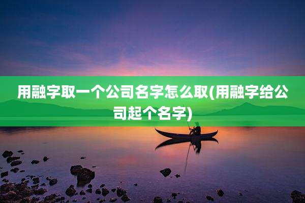 用融字取一个公司名字怎么取(用融字给公司起个名字)