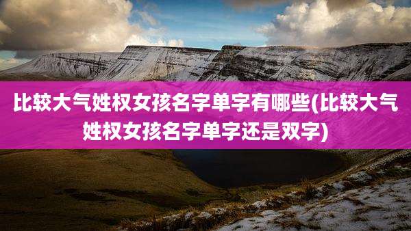 比较大气姓权女孩名字单字有哪些(比较大气姓权女孩名字单字还是双字)
