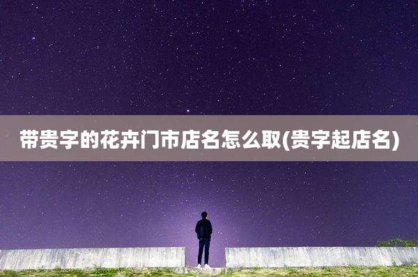 带贵字的花卉门市店名怎么取(贵字起店名)