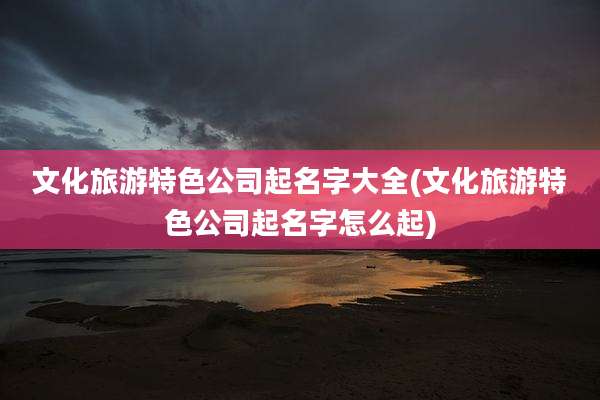 文化旅游特色公司起名字大全(文化旅游特色公司起名字怎么起)