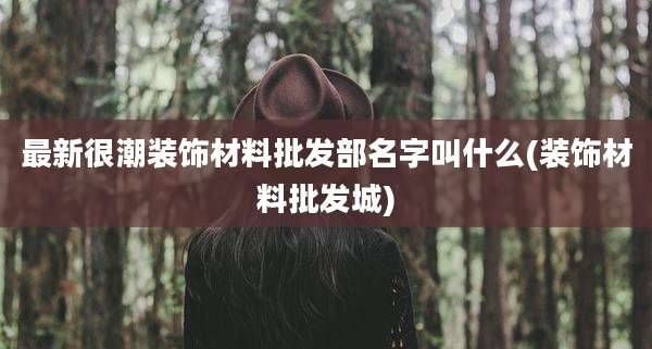 最新很潮装饰材料批发部名字叫什么(装饰材料批发城)