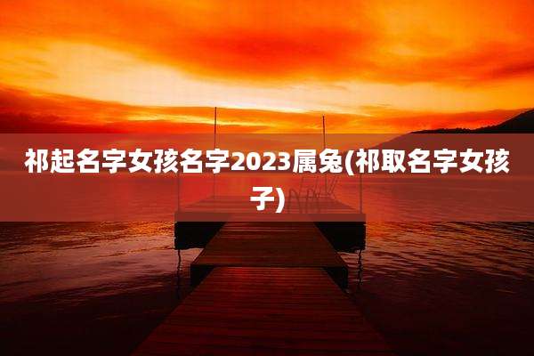 祁起名字女孩名字2023属兔(祁取名字女孩子)