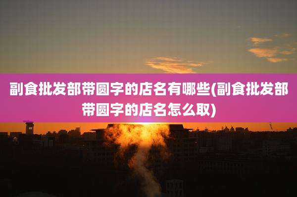 副食批发部带圆字的店名有哪些(副食批发部带圆字的店名怎么取)