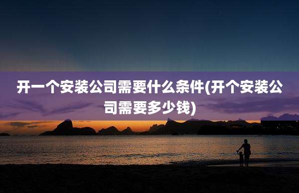 开一个安装公司需要什么条件(开个安装公司需要多少钱)