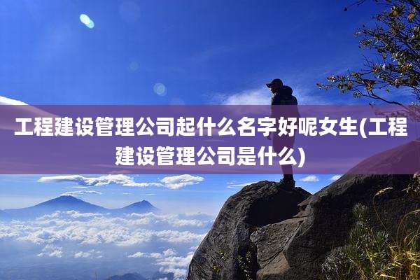 工程建设管理公司起什么名字好呢女生(工程建设管理公司是什么)