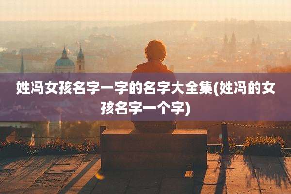 姓冯女孩名字一字的名字大全集(姓冯的女孩名字一个字)