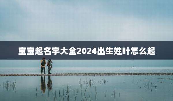 宝宝起名字大全2024出生姓叶怎么起