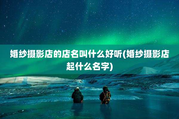 婚纱摄影店的店名叫什么好听(婚纱摄影店起什么名字)