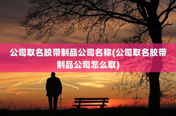公司取名胶带制品公司名称(公司取名胶带制品公司怎么取)