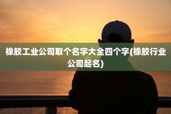 橡胶工业公司取个名字大全四个字(橡胶行业公司起名)