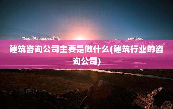建筑咨询公司主要是做什么(建筑行业的咨询公司)