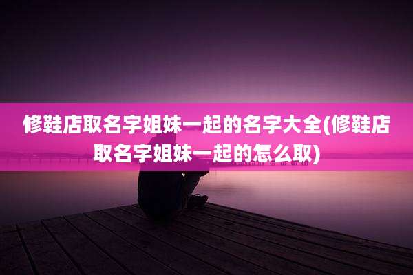 修鞋店取名字姐妹一起的名字大全(修鞋店取名字姐妹一起的怎么取)