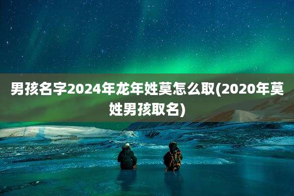 男孩名字2024年龙年姓莫怎么取(2020年莫姓男孩取名)