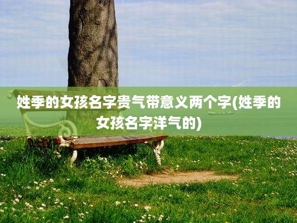 姓季的女孩名字贵气带意义两个字(姓季的女孩名字洋气的)