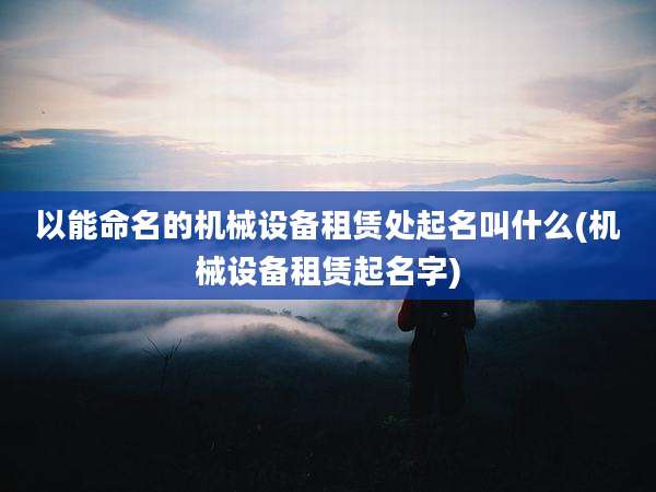 以能命名的机械设备租赁处起名叫什么(机械设备租赁起名字)
