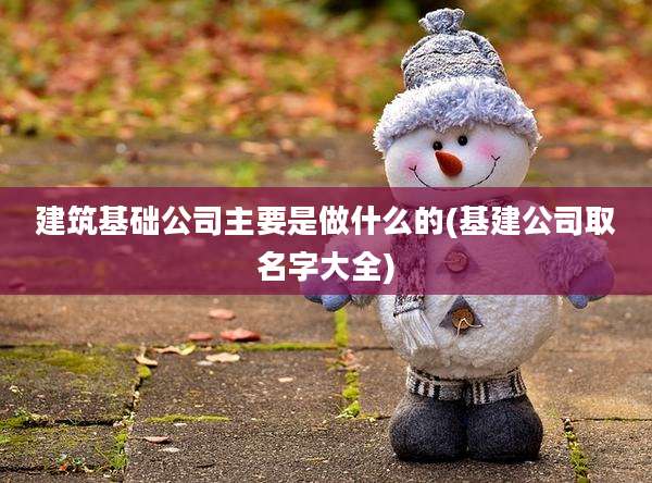 建筑基础公司主要是做什么的(基建公司取名字大全)