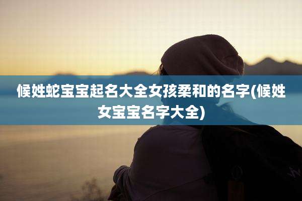 候姓蛇宝宝起名大全女孩柔和的名字(候姓女宝宝名字大全)