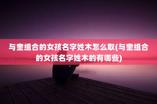 与奎组合的女孩名字姓木怎么取(与奎组合的女孩名字姓木的有哪些)