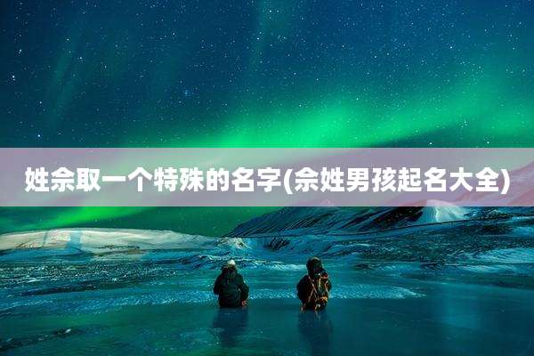 姓佘取一个特殊的名字(佘姓男孩起名大全)