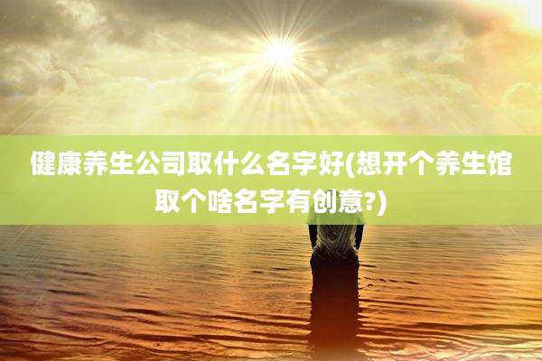 健康养生公司取什么名字好(想开个养生馆取个啥名字有创意?)