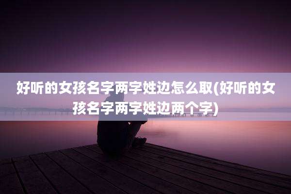 好听的女孩名字两字姓边怎么取(好听的女孩名字两字姓边两个字)