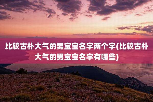 比较古朴大气的男宝宝名字两个字(比较古朴大气的男宝宝名字有哪些)