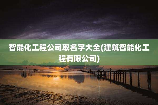 智能化工程公司取名字大全(建筑智能化工程有限公司)