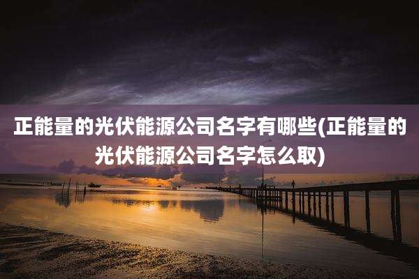 正能量的光伏能源公司名字有哪些(正能量的光伏能源公司名字怎么取)