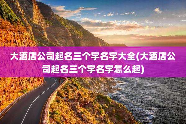 大酒店公司起名三个字名字大全(大酒店公司起名三个字名字怎么起)