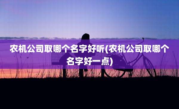 农机公司取哪个名字好听(农机公司取哪个名字好一点)