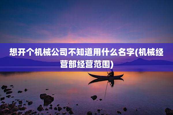 想开个机械公司不知道用什么名字(机械经营部经营范围)