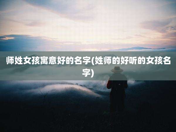 师姓女孩寓意好的名字(姓师的好听的女孩名字)