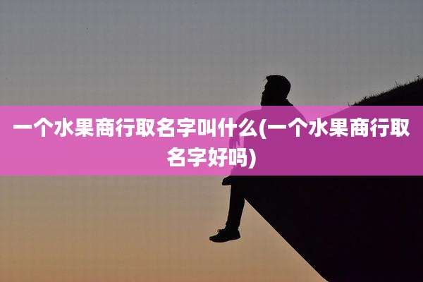 一个水果商行取名字叫什么(一个水果商行取名字好吗)