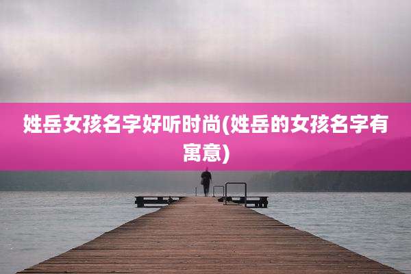 姓岳女孩名字好听时尚(姓岳的女孩名字有寓意)