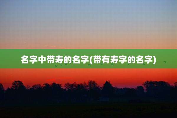 名字中带寿的名字(带有寿字的名字)