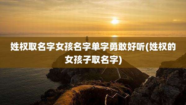 姓权取名字女孩名字单字勇敢好听(姓权的女孩子取名字)
