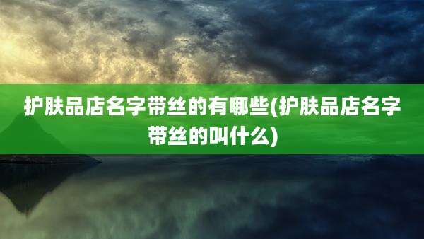 护肤品店名字带丝的有哪些(护肤品店名字带丝的叫什么)
