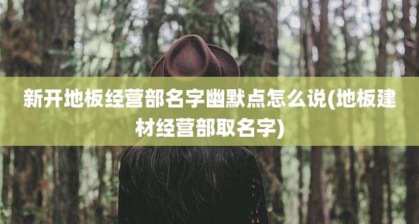 新开地板经营部名字幽默点怎么说(地板建材经营部取名字)