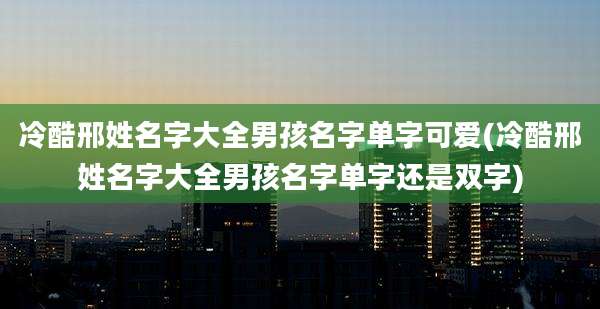 冷酷邢姓名字大全男孩名字单字可爱(冷酷邢姓名字大全男孩名字单字还是双字)