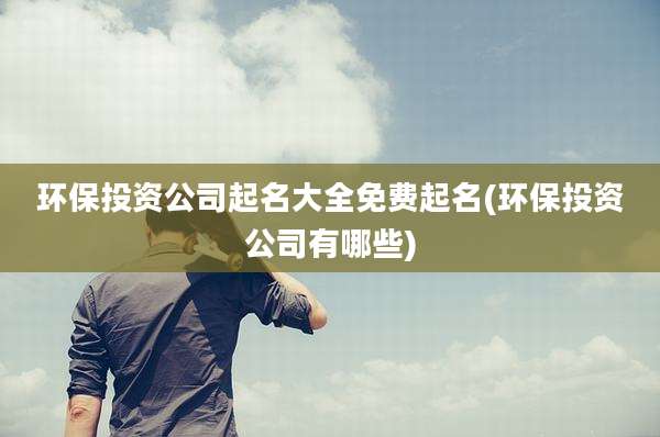 环保投资公司起名大全免费起名(环保投资公司有哪些)