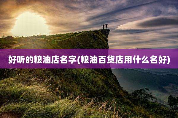 好听的粮油店名字(粮油百货店用什么名好)