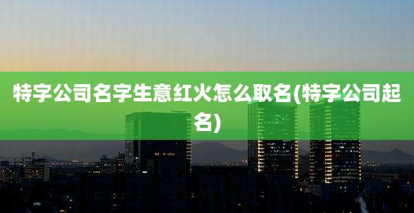 特字公司名字生意红火怎么取名(特字公司起名)