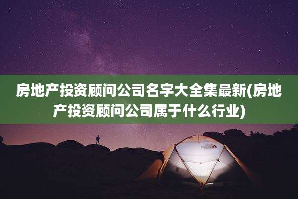 房地产投资顾问公司名字大全集最新(房地产投资顾问公司属于什么行业)